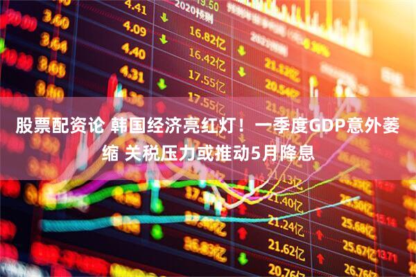 股票配资论 韩国经济亮红灯！一季度GDP意外萎缩 关税压力或推动5月降息