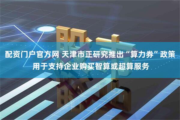 配资门户官方网 天津市正研究推出“算力券”政策 用于支持企业购买智算或超算服务