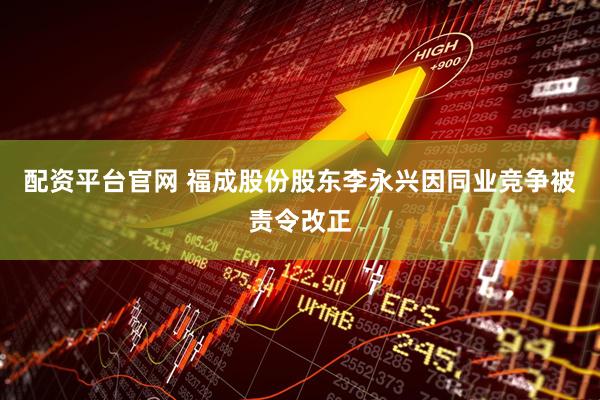 配资平台官网 福成股份股东李永兴因同业竞争被责令改正
