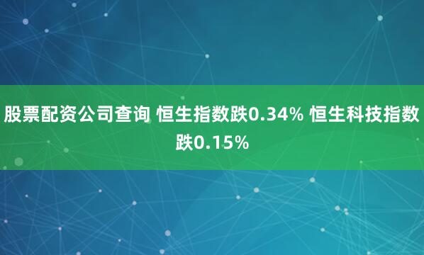 股票配资公司查询 恒生指数跌0.34% 恒生科技指数跌0.15%