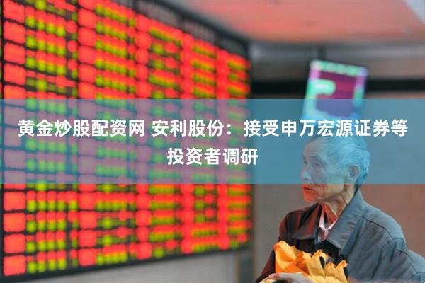 黄金炒股配资网 安利股份：接受申万宏源证券等投资者调研