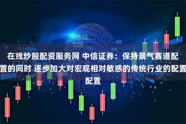在线炒股配资服务网 中信证券：保持景气赛道配置的同时 逐步加大对宏观相对敏感的传统行业的配置